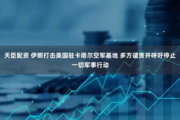 天臣配资 伊朗打击美国驻卡塔尔空军基地 多方谴责并呼吁停止一切军事行动
