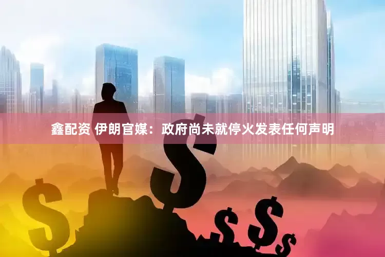 鑫配资 伊朗官媒：政府尚未就停火发表任何声明