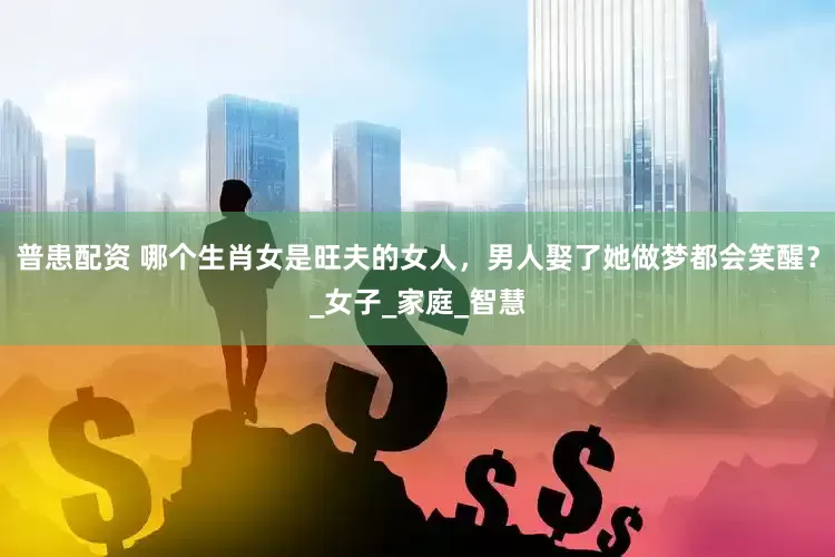 普患配资 哪个生肖女是旺夫的女人，男人娶了她做梦都会笑醒？_女子_家庭_智慧