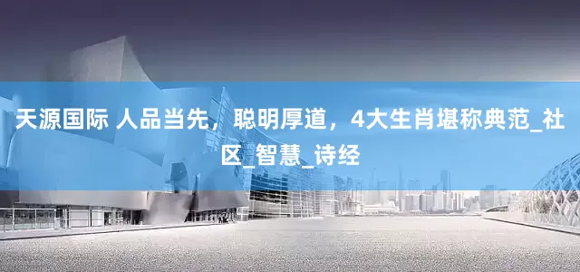 天源国际 人品当先，聪明厚道，4大生肖堪称典范_社区_智慧_诗经