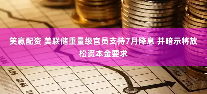 笑赢配资 美联储重量级官员支持7月降息 并暗示将放松资本金要求