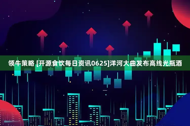 领牛策略 [开源食饮每日资讯0625]洋河大曲发布高线光瓶酒