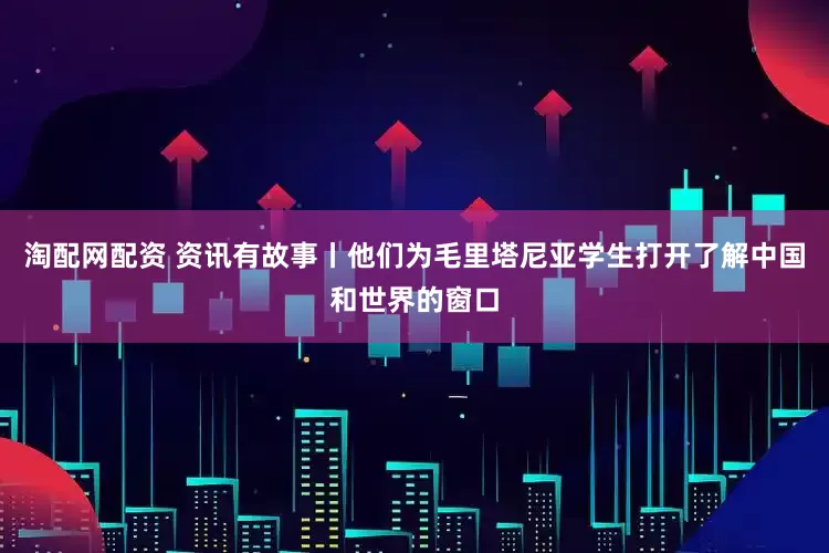 淘配网配资 资讯有故事丨他们为毛里塔尼亚学生打开了解中国和世界的窗口