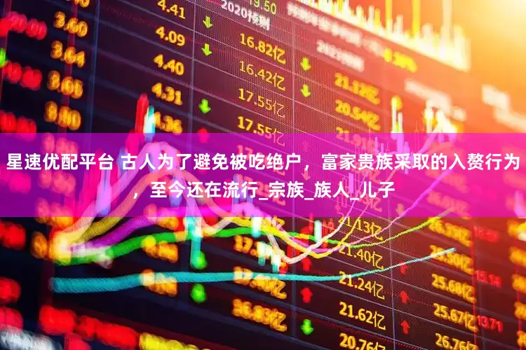 星速优配平台 古人为了避免被吃绝户，富家贵族采取的入赘行为，至今还在流行_宗族_族人_儿子