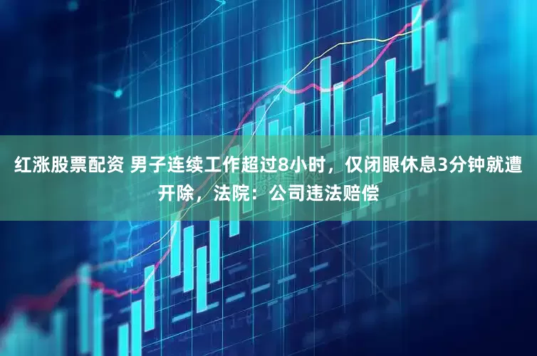 红涨股票配资 男子连续工作超过8小时，仅闭眼休息3分钟就遭开除，法院：公司违法赔偿