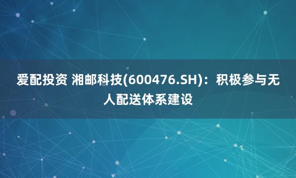 爱配投资 湘邮科技(600476.SH)：积极参与无人配送体系建设