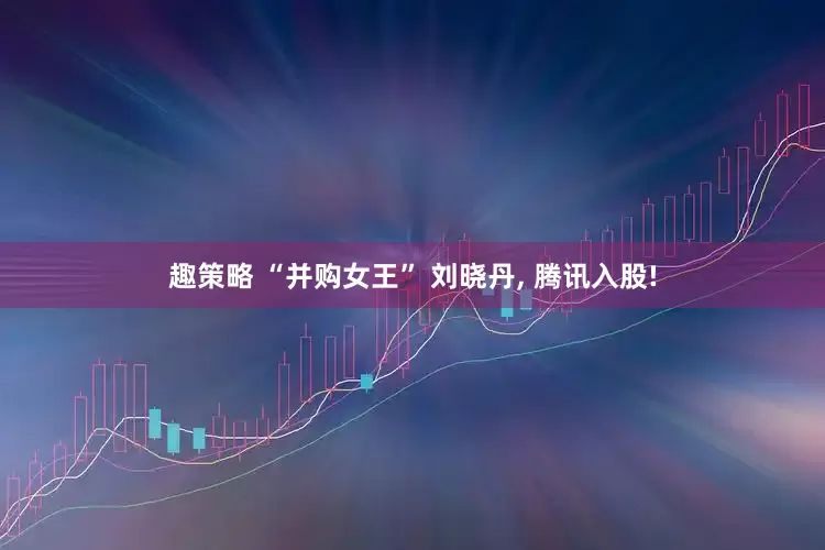 趣策略 “并购女王” 刘晓丹, 腾讯入股!