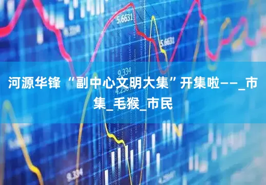 河源华锋 “副中心文明大集”开集啦——_市集_毛猴_市民