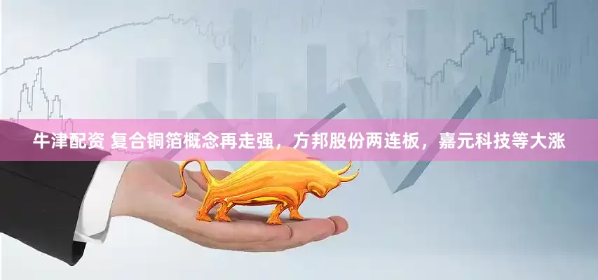 牛津配资 复合铜箔概念再走强，方邦股份两连板，嘉元科技等大涨