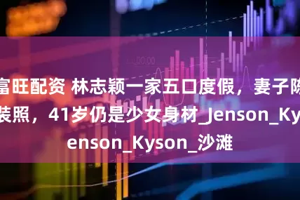 富旺配资 林志颖一家五口度假，妻子陈若仪晒泳装照，41岁仍是少女身材_Jenson_Kyson_沙滩