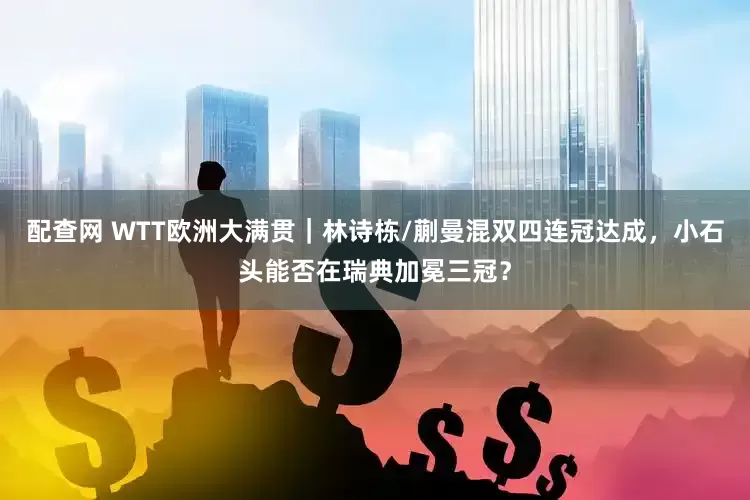 配查网 WTT欧洲大满贯｜林诗栋/蒯曼混双四连冠达成，小石头能否在瑞典加冕三冠？