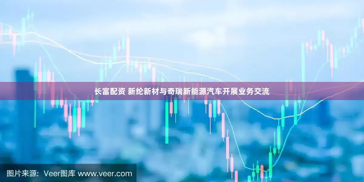 长富配资 新纶新材与奇瑞新能源汽车开展业务交流