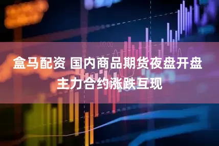 盒马配资 国内商品期货夜盘开盘 主力合约涨跌互现