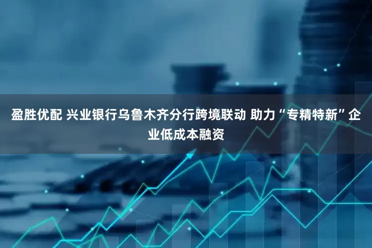 盈胜优配 兴业银行乌鲁木齐分行跨境联动 助力“专精特新”企业低成本融资