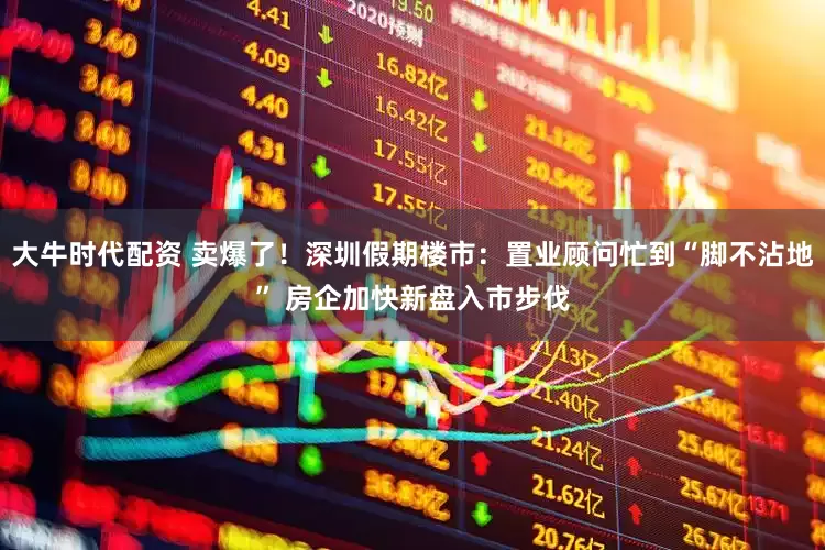 大牛时代配资 卖爆了！深圳假期楼市：置业顾问忙到“脚不沾地” 房企加快新盘入市步伐