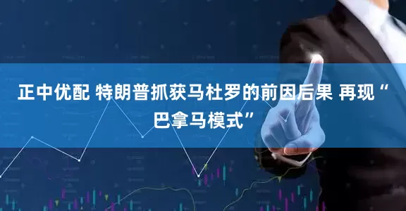 正中优配 特朗普抓获马杜罗的前因后果 再现“巴拿马模式”