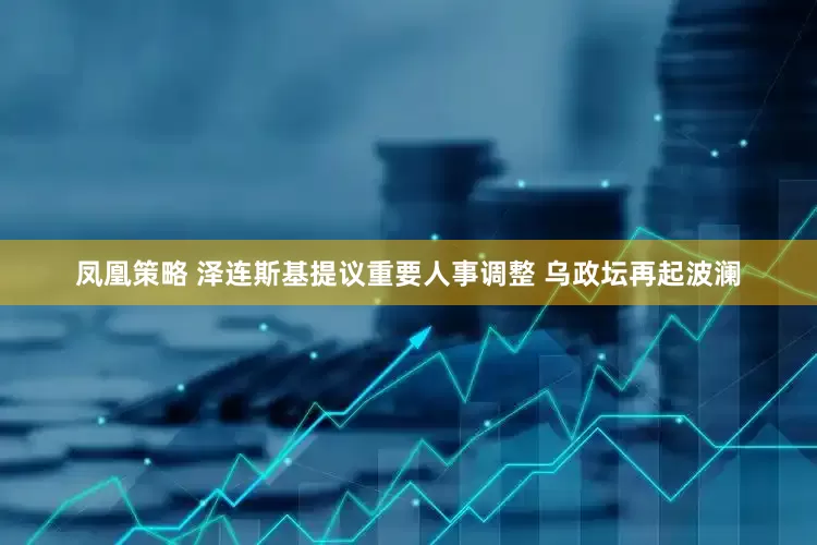 凤凰策略 泽连斯基提议重要人事调整 乌政坛再起波澜