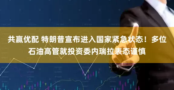 共赢优配 特朗普宣布进入国家紧急状态！多位石油高管就投资委内瑞拉表态谨慎