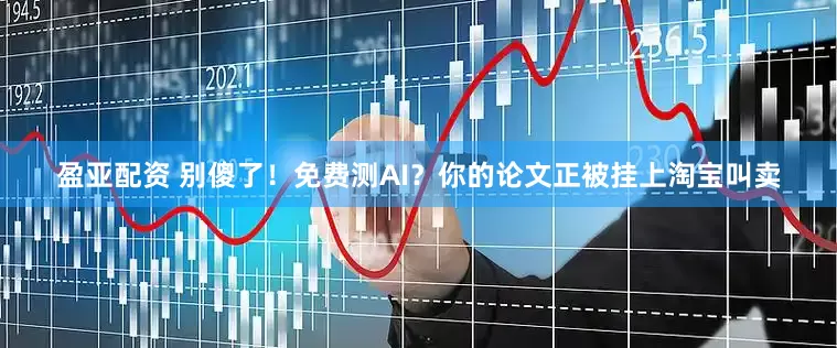 盈亚配资 别傻了！免费测AI？你的论文正被挂上淘宝叫卖