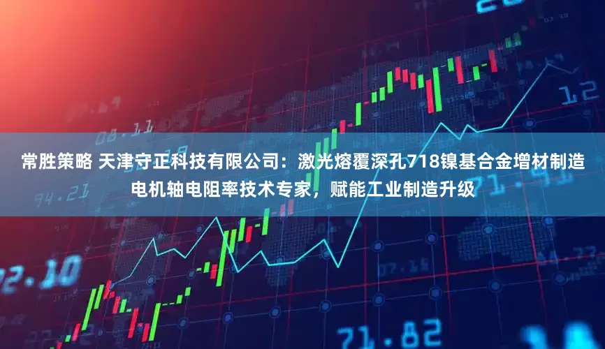 常胜策略 天津守正科技有限公司：激光熔覆深孔718镍基合金增材制造电机轴电阻率技术专家，赋能工业制造升级