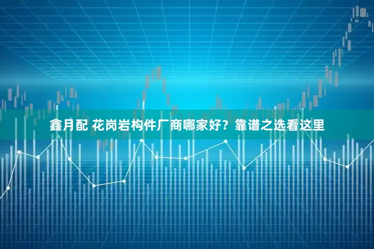 鑫月配 花岗岩构件厂商哪家好？靠谱之选看这里