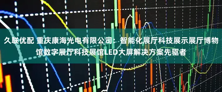 久联优配 重庆康海光电有限公司：智能化展厅科技展示展厅博物馆数字展厅科技展馆LED大屏解决方案先驱者