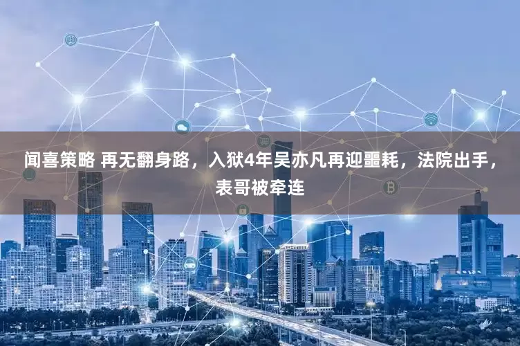 闻喜策略 再无翻身路，入狱4年吴亦凡再迎噩耗，法院出手，表哥被牵连