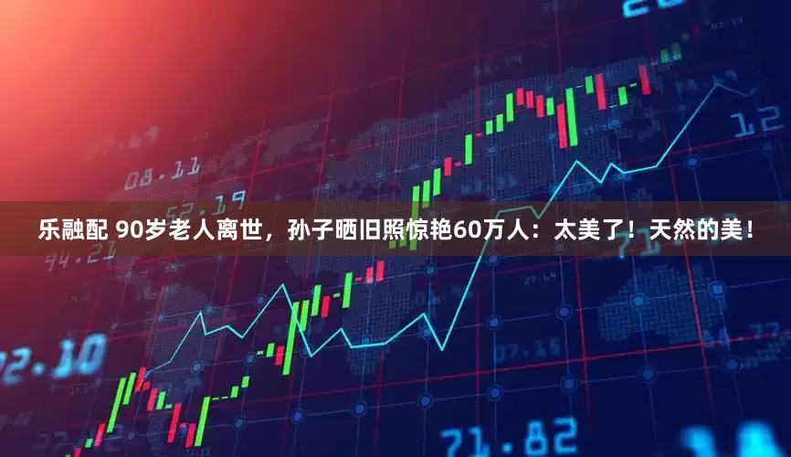 乐融配 90岁老人离世，孙子晒旧照惊艳60万人：太美了！天然的美！