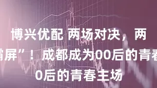 博兴优配 两场对决，两天“霸屏”！成都成为00后的青春主场