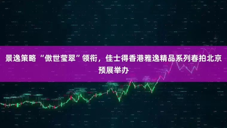 景逸策略 “傲世莹翠”领衔，佳士得香港雅逸精品系列春拍北京预展举办