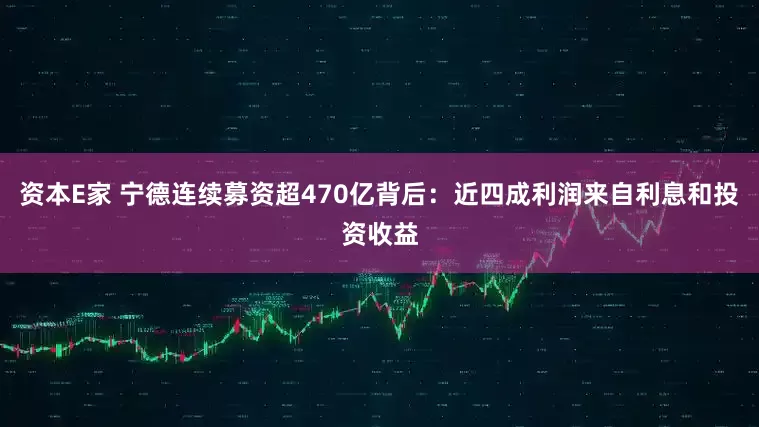 资本E家 宁德连续募资超470亿背后：近四成利润来自利息和投资收益