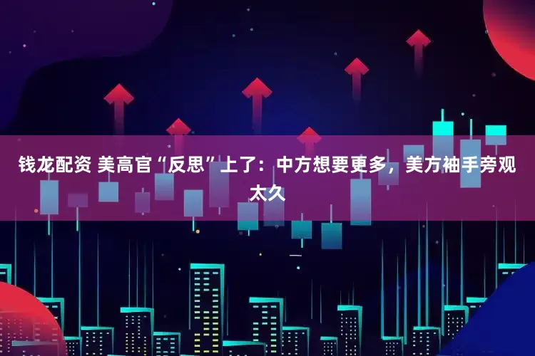钱龙配资 美高官“反思”上了：中方想要更多，美方袖手旁观太久