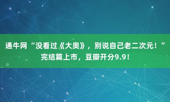 通牛网 “没看过《大奥》，别说自己老二次元！”完结篇上市，豆瓣开分9.9！